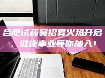 永新合肥试药员招募火热开启，健康事业等你加入！